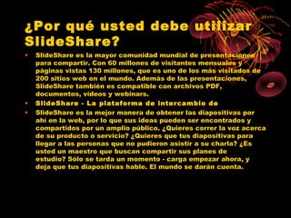 ¿Por qué usted debe utilizar
SlideShare?
•   SlideShare es la mayor comunidad mundial de presentaciones
    para compartir. Con 60 millones de visitantes mensuales y
    páginas vistas 130 millones, que es uno de los más visitados de
    200 sitios web en el mundo. Además de las presentaciones,
    SlideShare también es compatible con archivos PDF,
    documentos, vídeos y webinars.
•   SlideShare - La plataforma de intercambio de
•   SlideShare es la mejor manera de obtener las diapositivas por
    ahí en la web, por lo que sus ideas pueden ser encontrados y
    compartidos por un amplio público. ¿Quieres correr la voz acerca
    de su producto o servicio? ¿Quieres que tus diapositivas para
    llegar a las personas que no pudieron asistir a su charla? ¿Es
    usted un maestro que buscan compartir sus planes de
    estudio? Sólo se tarda un momento - carga empezar ahora, y
    deja que tus diapositivas hable. El mundo se darán cuenta.
 