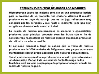 RESUMEN EJECUTIVO DE JUGOS LOS MEJORES
Microempresa Jugos los mejores consiste en una propuesta factible
para la creación de un producto que contiene vitamina C nuestro
producto es un jugo de naranja que es un jugo refrescante muy
conocido por las personas y que hasta el momento tiene una gran
acogida en el mercado de nuestra ciudad.
La misión de nuestra microempresa es elaborar y comercializar
productos cuyo principal producto sean las frutas con el fin de
satisfacer las necesidades de nuestros clientes ofrecemos productos
de calidad a un valor accesible.
El consumo mensual a largo se estima que la venta de nuestro
producto sea de 3000 unidades de 200g mensuales ya que esperamos
mantenernos con un precio accesible para nuestros consumidores.
Nuestra microempresa donde produciremos nuestro producto será en
la Urbanización Portón 2 de la ciudad de Santo Domingo de los
Tsachilas, será en local propio pequeño proporcionado por uno de los
socios de nuestro negocio.
 