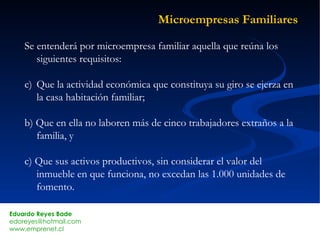 Microempresas Familiares Se entenderá por microempresa familiar aquella que reúna los siguientes requisitos: Que la actividad económica que constituya su giro se ejerza en la casa habitación familiar; b) Que en ella no laboren más de cinco trabajadores extraños a la familia, y c) Que sus activos productivos, sin considerar el valor del inmueble en que funciona, no excedan las 1.000 unidades de fomento. 