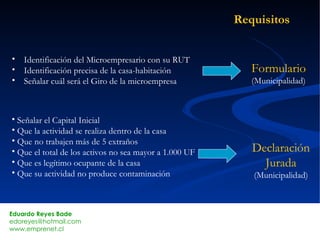 Requisitos Identificación del Microempresario con su RUT Identificación precisa de la casa-habitación Señalar cuál será el Giro de la microempresa Formulario (Municipalidad) Señalar el Capital Inicial Que la actividad se realiza dentro de la casa Que no trabajen más de 5 extraños Que el total de los activos no sea mayor a 1.000 UF Que es legítimo ocupante de la casa Que su actividad no produce contaminación Declaración Jurada (Municipalidad) 