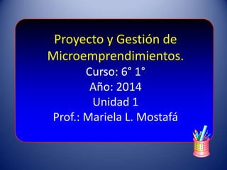 Proyecto y Gestión de
Microemprendimientos.
Curso: 6° 1°
Año: 2014
Unidad 1
Prof.: Mariela L. Mostafá
 