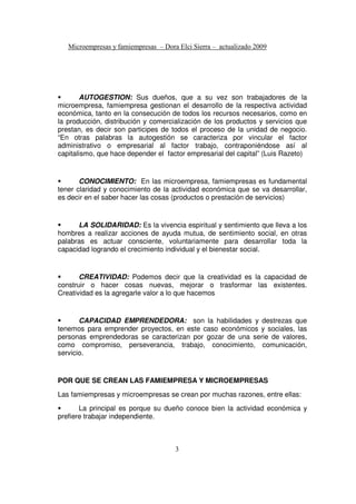 AUTOGESTION: Sus dueños, que a su vez son trabajadores de la
microempresa, famiempresa gestionan el desarrollo de la respectiva actividad
económica, tanto en la consecución de todos los recursos necesarios, como en
la producción, distribución y comercialización de los productos y servicios que
prestan, es decir son participes de todos el proceso de la unidad de negocio.
“En otras palabras la autogestión se caracteriza por vincular el factor
administrativo o empresarial al factor trabajo, contraponiéndose así al
capitalismo, que hace depender el factor empresarial del capital” (Luis Razeto)
CONOCIMIENTO: En las microempresa, famiempresas es fundamental
tener claridad y conocimiento de la actividad económica que se va desarrollar,
es decir en el saber hacer las cosas (productos o prestación de servicios)
LA SOLIDARIDAD: Es la vivencia espiritual y sentimiento que lleva a los
hombres a realizar acciones de ayuda mutua, de sentimiento social, en otras
palabras es actuar consciente, voluntariamente para desarrollar toda la
capacidad logrando el crecimiento individual y el bienestar social.
CREATIVIDAD: Podemos decir que la creatividad es la capacidad de
construir o hacer cosas nuevas, mejorar o trasformar las existentes.
Creatividad es la agregarle valor a lo que hacemos
CAPACIDAD EMPRENDEDORA: son la habilidades y destrezas que
tenemos para emprender proyectos, en este caso económicos y sociales, las
personas emprendedoras se caracterizan por gozar de una serie de valores,
como compromiso, perseverancia, trabajo, conocimiento, comunicación,
servicio.
POR QUE SE CREAN LAS FAMIEMPRESA Y MICROEMPRESAS
Las famiempresas y microempresas se crean por muchas razones, entre ellas:
La principal es porque su dueño conoce bien la actividad económica y
prefiere trabajar independiente.
 