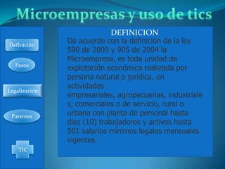 DEFINICION
Definición
               De acuerdo con la definición de la ley
               590 de 2000 y 905 de 2004 la
               Microempresa, es toda unidad de
  Pasos
               explotación económica realizada por
               persona natural o jurídica, en
               actividades
Legalización
               empresariales, agropecuarias, industriale
               s, comerciales o de servicio, rural o
 Patentes      urbana con planta de personal hasta
               diez (10) trabajadores y activos hasta
               501 salarios mínimos legales mensuales
               vigentes.
    TIC
 