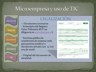 DEFINICION
                                LEGALIZACIÓN
               a. Documentos necesarios
               Formulario del Registro
 PASOS         Único Tributario RUT (se
               diligencia en www.dian.gov.co)

               Escritura pública de
LEGALIZACION
               constitución de empresa (sólo
               para persona jurídica) o
               documento privado (art. 22 Ley
PATENTE        1014 de 2006).

               Original del documento de
   TIC         identidad.
 