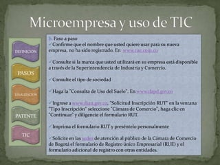 b. Paso a paso
               Confirme que el nombre que usted quiere usar para su nueva
DEFINICION     empresa, no ha sido registrado. En www.rue.com.co

               Consulte si la marca que usted utilizará en su empresa está disponible
               a través de la Superintendencia de Industria y Comercio.
 PASOS
               Consulte el tipo de sociedad

               Haga la "Consulta de Uso del Suelo". En www.dapd.gov.co
LEGALIZACION

               Ingrese a www.dian.gov.co, "Solicitud Inscripción RUT" en la ventana
               "Tipo Inscripción" seleccione "Cámara de Comercio", haga clic en
PATENTE        "Continuar" y diligencie el formulario RUT.

               Imprima el formulario RUT y preséntelo personalmente
   TIC
               Solicite en las sedes de atención al público de la Cámara de Comercio
               de Bogotá el formulario de Registro único Empresarial (RUE) y el
               formulario adicional de registro con otras entidades.
 