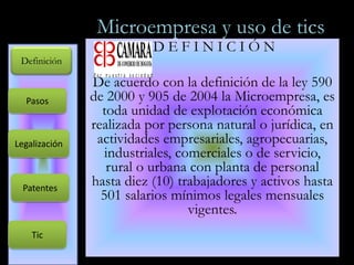 Microempresa y uso de tics D E F I N I C I Ó N De acuerdo con la definición de la ley 590 de 2000 y 905 de 2004 la Microempresa, es toda unidad de explotación económica realizada por persona natural o jurídica, en actividades empresariales, agropecuarias, industriales, comerciales o de servicio, rural o urbana con planta de personal hasta diez (10) trabajadores y activos hasta 501 salarios mínimos legales mensuales vigentes.  Definición Pasos Legalización Patentes Tic 