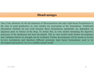 Disadvantages
1027-12-2015
One of the obstacles for the development of Microemulsion and other lipid-based formulations is
the lack of good predicative in vitro models for assessment of the formulation. Traditional
dissolution methods do not work because these formulations potentially are dependent on
digestion prior to release of the drug. To mimic this, in vitro model simulating the digestive
processes of the duodenum has been developed. This in vitro model needs further development
and validation before its strength can be evaluated. Further development will be based on invitro
in-vivo correlations and therefore different prototype lipid based formulations need to be
developed and tested in vivo in a suitable animal model.
 