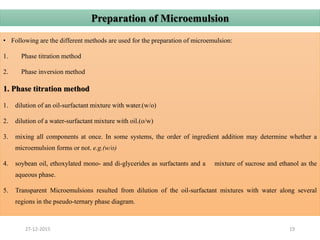• Following are the different methods are used for the preparation of microemulsion:
1. Phase titration method
2. Phase inversion method
1. Phase titration method
1. dilution of an oil-surfactant mixture with water.(w/o)
2. dilution of a water-surfactant mixture with oil.(o/w)
3. mixing all components at once. In some systems, the order of ingredient addition may determine whether a
microemulsion forms or not. e.g.(w/o)
4. soybean oil, ethoxylated mono- and di-glycerides as surfactants and a mixture of sucrose and ethanol as the
aqueous phase.
5. Transparent Microemulsions resulted from dilution of the oil-surfactant mixtures with water along several
regions in the pseudo-ternary phase diagram.
27-12-2015 19
Preparation of Microemulsion
 