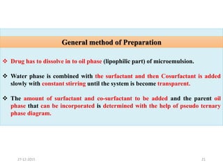 21
 Drug has to dissolve in to oil phase (lipophilic part) of microemulsion.
 Water phase is combined with the surfactant and then Cosurfactant is added
slowly with constant stirring until the system is become transparent.
 The amount of surfactant and co-surfactant to be added and the parent oil
phase that can be incorporated is determined with the help of pseudo ternary
phase diagram.
General method of Preparation
27-12-2015
 