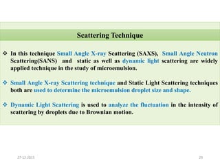  In this technique Small Angle X-ray Scattering (SAXS), Small Angle Neutron
Scattering(SANS) and static as well as dynamic light scattering are widely
applied technique in the study of microemulsion.
 Small Angle X-ray Scattering technique and Static Light Scattering techniques
both are used to determine the microemulsion droplet size and shape.
 Dynamic Light Scattering is used to analyze the fluctuation in the intensity of
scattering by droplets due to Brownian motion.
Scattering Technique
2927-12-2015
 