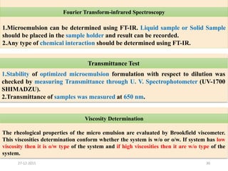 1.Microemulsion can be determined using FT-IR. Liquid sample or Solid Sample
should be placed in the sample holder and result can be recorded.
2.Any type of chemical interaction should be determined using FT-IR.
1.Stability of optimized microemulsion formulation with respect to dilution was
checked by measuring Transmittance through U. V. Spectrophotometer (UV-1700
SHIMADZU).
2.Transmittance of samples was measured at 650 nm.
Fourier Transform-infrared Spectroscopy
Transmittance Test
30
The rheological properties of the micro emulsion are evaluated by Brookfield viscometer.
This viscosities determination conform whether the system is w/o or o/w. If system has low
viscosity then it is o/w type of the system and if high viscosities then it are w/o type of the
system.
Viscosity Determination
27-12-2015
 