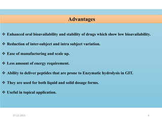  Enhanced oral bioavailability and stability of drugs which show low bioavailability.
 Reduction of inter-subject and intra subject variation.
 Ease of manufacturing and scale up.
 Less amount of energy requirement.
 Ability to deliver peptides that are prone to Enzymatic hydrolysis in GIT.
 They are used for both liquid and solid dosage forms.
 Useful in topical application.
Advantages
927-12-2015
 