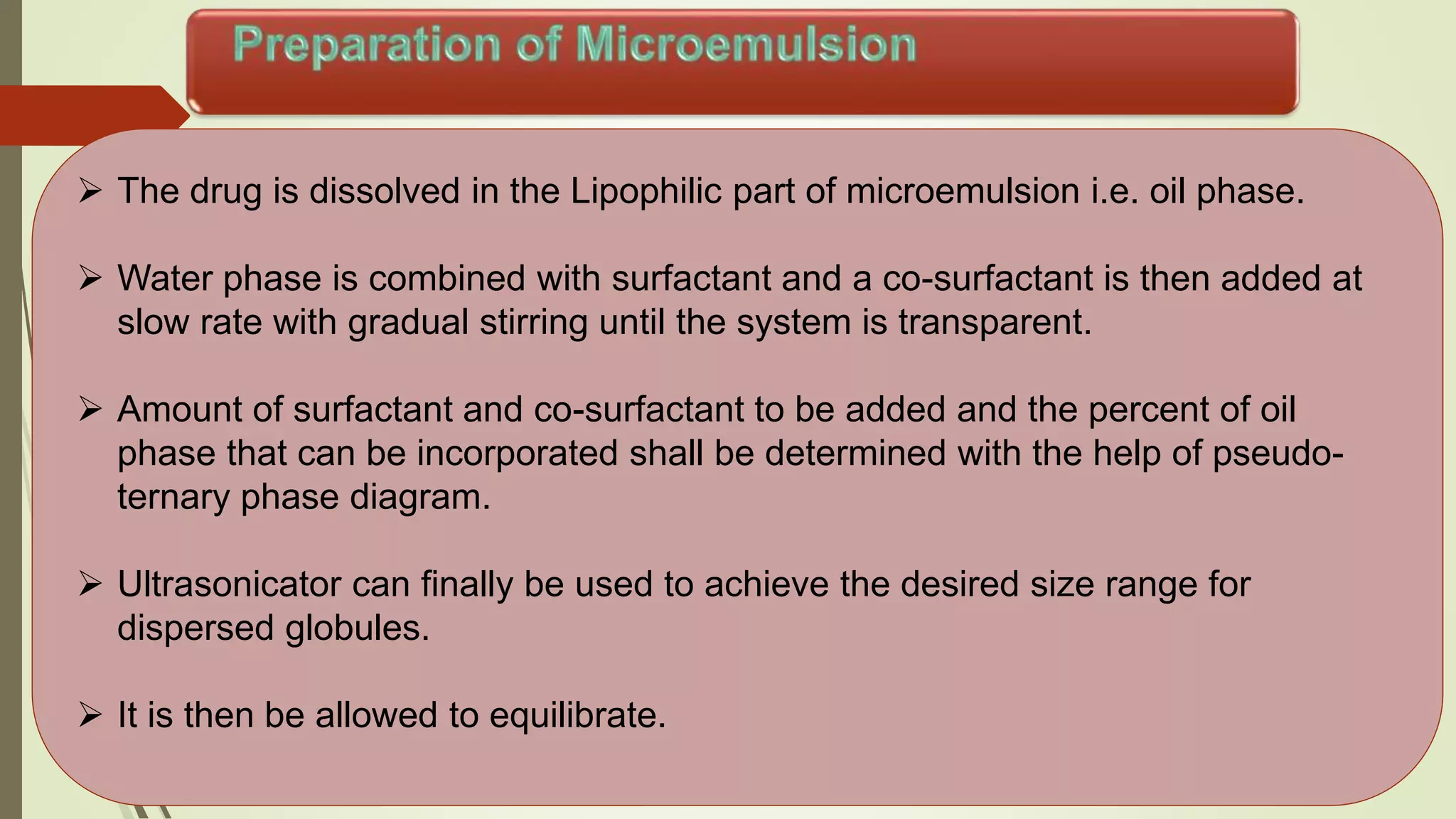  The drug is dissolved in the Lipophilic part of microemulsion i.e. oil phase.
 Water phase is combined with surfactant and a co-surfactant is then added at
slow rate with gradual stirring until the system is transparent.
 Amount of surfactant and co-surfactant to be added and the percent of oil
phase that can be incorporated shall be determined with the help of pseudo-
ternary phase diagram.
 Ultrasonicator can finally be used to achieve the desired size range for
dispersed globules.
 It is then be allowed to equilibrate.
 
