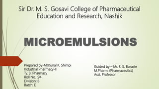 Sir Dr. M. S. Gosavi College of Pharmaceutical
Education and Research, Nashik
MICROEMULSIONS
Prepared by-Mr.Kunal K. Shimpi
Industrial Pharmacy-II
Ty. B. Pharmacy
Roll No. :94
Division: B
Batch: E
Guided by – Mr. S. S. Boraste
M.Pharm. (Pharmaceutics)
Asst. Professor
 