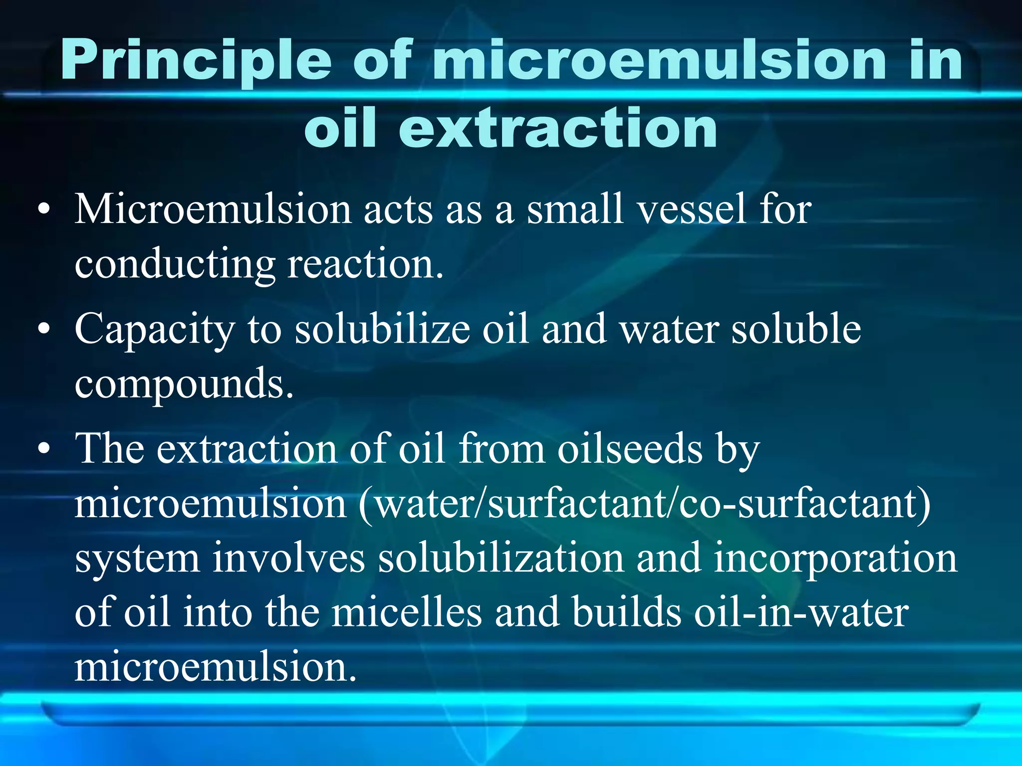 Principle of microemulsion in
oil extraction
• Microemulsion acts as a small vessel for
conducting reaction.
• Capacity to solubilize oil and water soluble
compounds.
• The extraction of oil from oilseeds by
microemulsion (water/surfactant/co-surfactant)
system involves solubilization and incorporation
of oil into the micelles and builds oil-in-water
microemulsion.
 