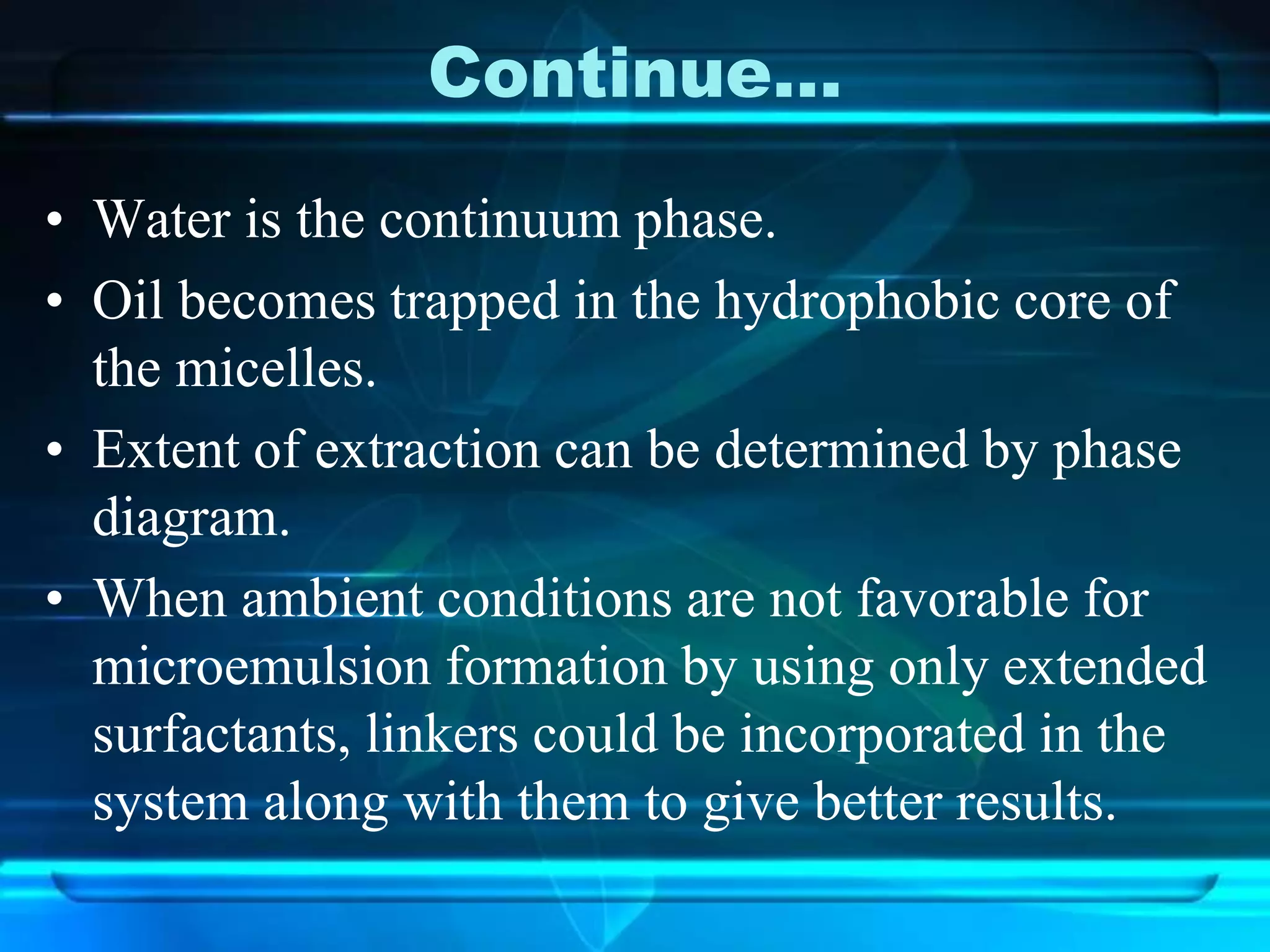 Continue…
• Water is the continuum phase.
• Oil becomes trapped in the hydrophobic core of
the micelles.
• Extent of extraction can be determined by phase
diagram.
• When ambient conditions are not favorable for
microemulsion formation by using only extended
surfactants, linkers could be incorporated in the
system along with them to give better results.
 