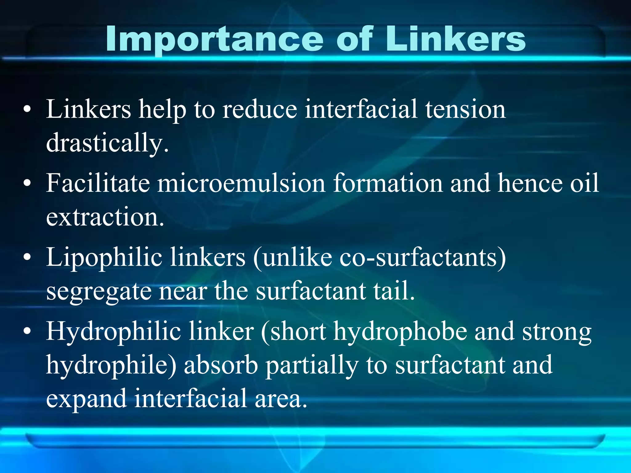 Importance of Linkers
• Linkers help to reduce interfacial tension
drastically.
• Facilitate microemulsion formation and hence oil
extraction.
• Lipophilic linkers (unlike co-surfactants)
segregate near the surfactant tail.
• Hydrophilic linker (short hydrophobe and strong
hydrophile) absorb partially to surfactant and
expand interfacial area.
 