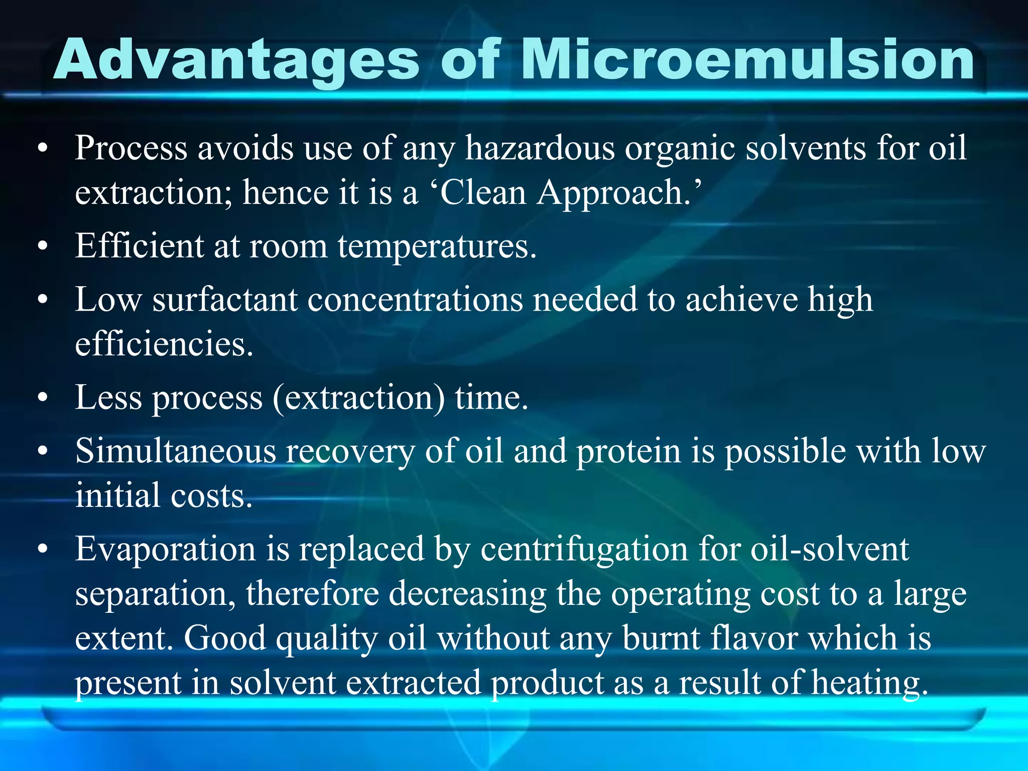 Advantages of Microemulsion
• Process avoids use of any hazardous organic solvents for oil
extraction; hence it is a ‘Clean Approach.’
• Efficient at room temperatures.
• Low surfactant concentrations needed to achieve high
efficiencies.
• Less process (extraction) time.
• Simultaneous recovery of oil and protein is possible with low
initial costs.
• Evaporation is replaced by centrifugation for oil-solvent
separation, therefore decreasing the operating cost to a large
extent. Good quality oil without any burnt flavor which is
present in solvent extracted product as a result of heating.
 