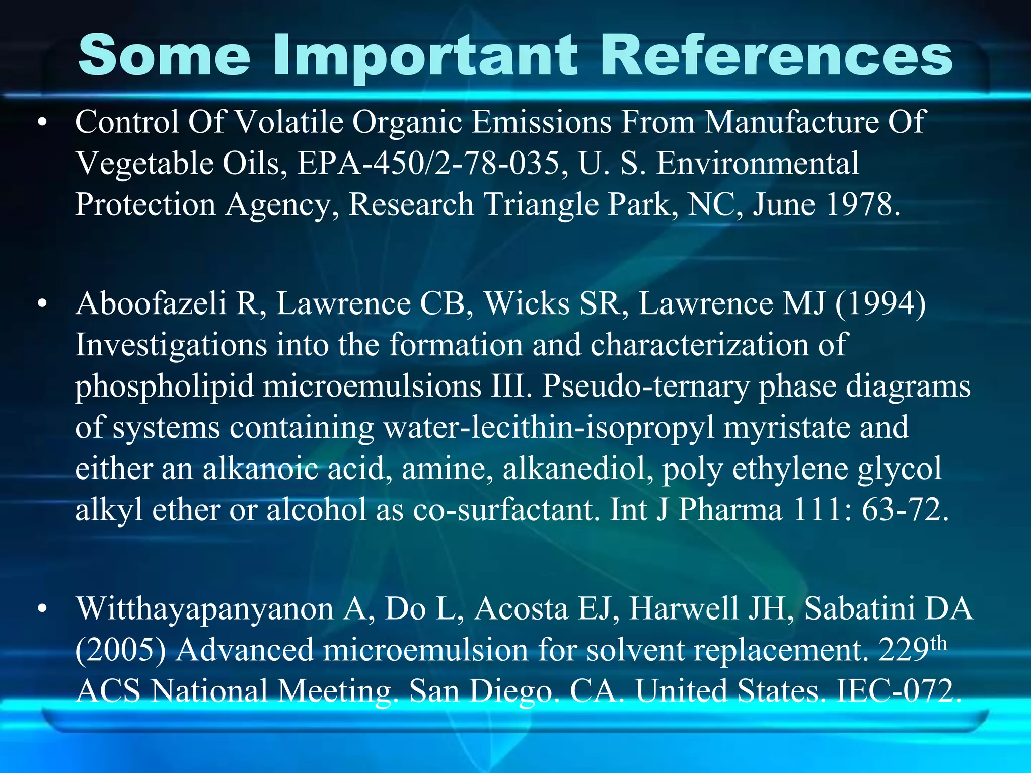 Some Important References
• Control Of Volatile Organic Emissions From Manufacture Of
Vegetable Oils, EPA-450/2-78-035, U. S. Environmental
Protection Agency, Research Triangle Park, NC, June 1978.
• Aboofazeli R, Lawrence CB, Wicks SR, Lawrence MJ (1994)
Investigations into the formation and characterization of
phospholipid microemulsions III. Pseudo-ternary phase diagrams
of systems containing water-lecithin-isopropyl myristate and
either an alkanoic acid, amine, alkanediol, poly ethylene glycol
alkyl ether or alcohol as co-surfactant. Int J Pharma 111: 63-72.
• Witthayapanyanon A, Do L, Acosta EJ, Harwell JH, Sabatini DA
(2005) Advanced microemulsion for solvent replacement. 229th
ACS National Meeting. San Diego. CA. United States. IEC-072.
 