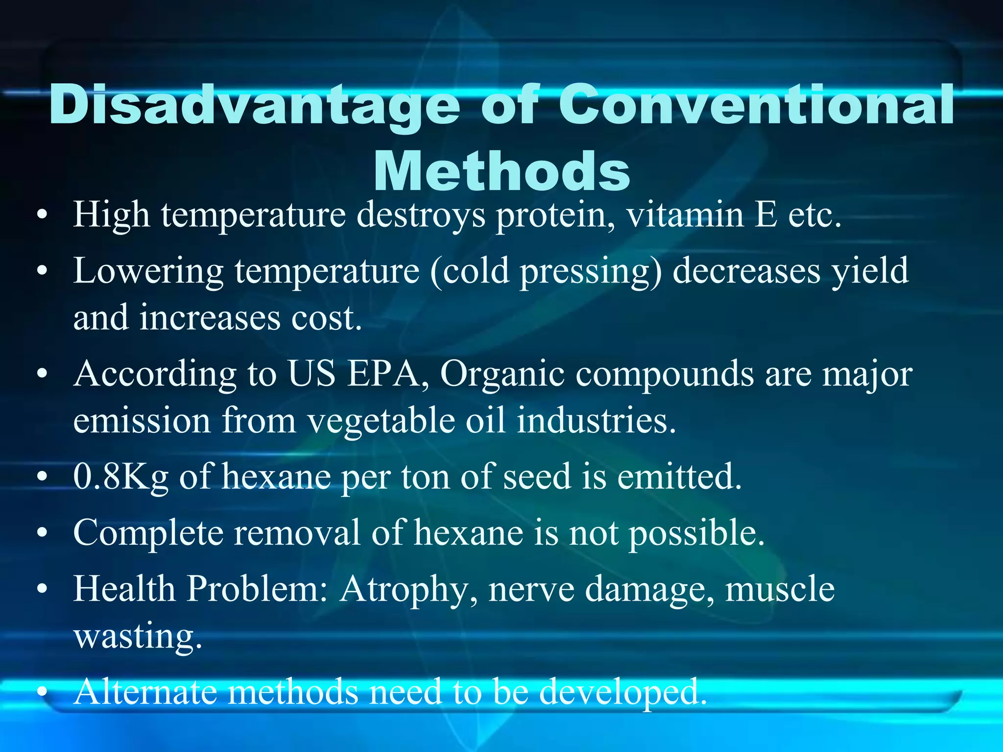 Disadvantage of Conventional
Methods
• High temperature destroys protein, vitamin E etc.
• Lowering temperature (cold pressing) decreases yield
and increases cost.
• According to US EPA, Organic compounds are major
emission from vegetable oil industries.
• 0.8Kg of hexane per ton of seed is emitted.
• Complete removal of hexane is not possible.
• Health Problem: Atrophy, nerve damage, muscle
wasting.
• Alternate methods need to be developed.
 