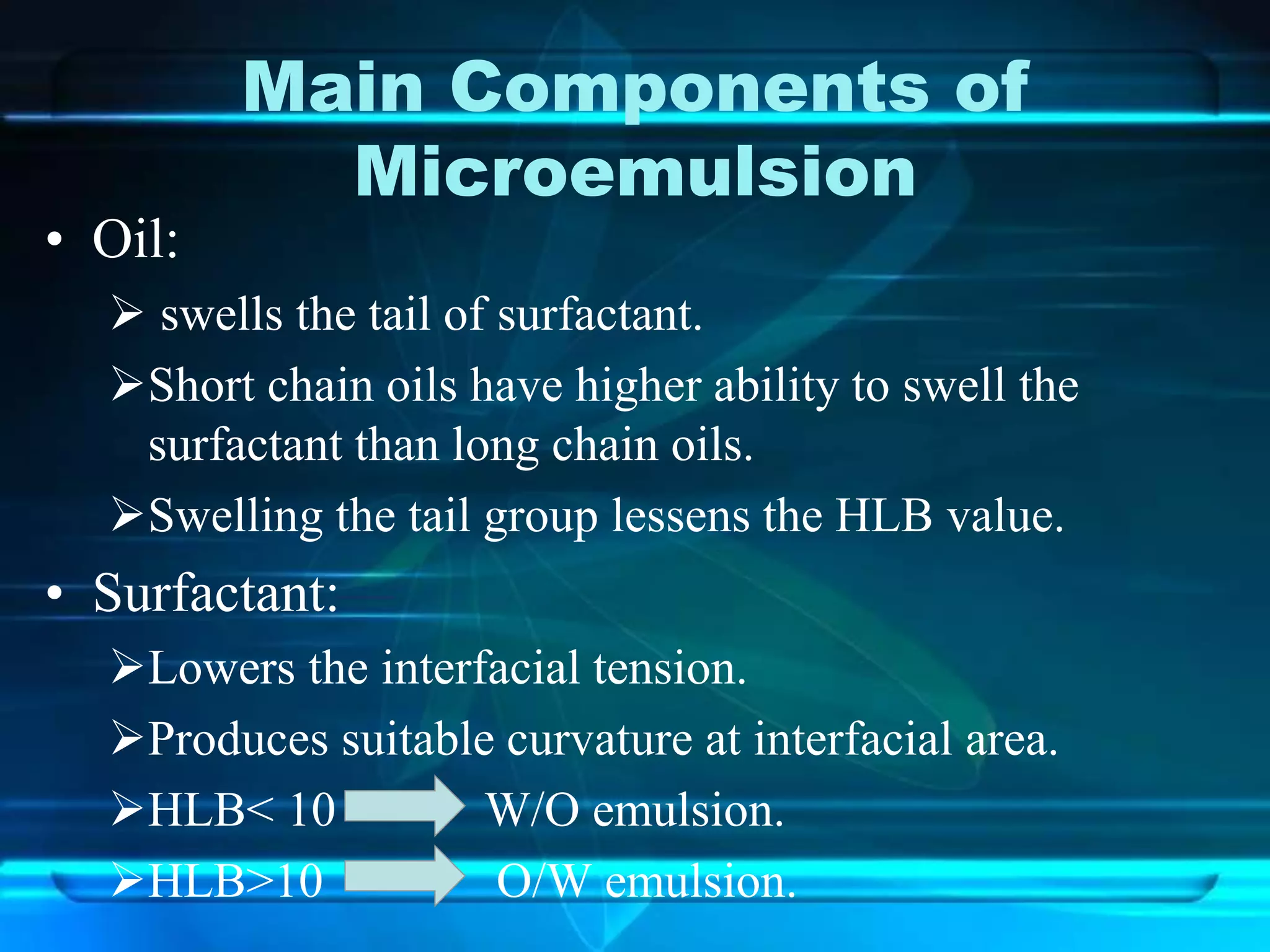 Main Components of
Microemulsion
• Oil:
 swells the tail of surfactant.
Short chain oils have higher ability to swell the
surfactant than long chain oils.
Swelling the tail group lessens the HLB value.
• Surfactant:
Lowers the interfacial tension.
Produces suitable curvature at interfacial area.
HLB< 10 W/O emulsion.
HLB>10 O/W emulsion.
 