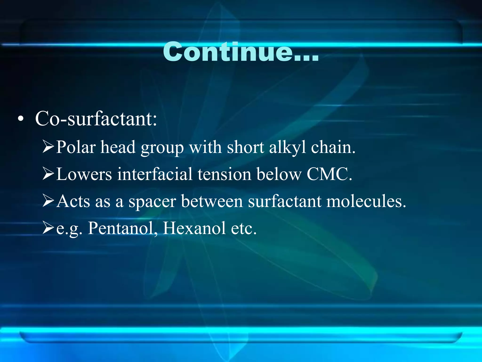 Continue…
• Co-surfactant:
Polar head group with short alkyl chain.
Lowers interfacial tension below CMC.
Acts as a spacer between surfactant molecules.
e.g. Pentanol, Hexanol etc.
 