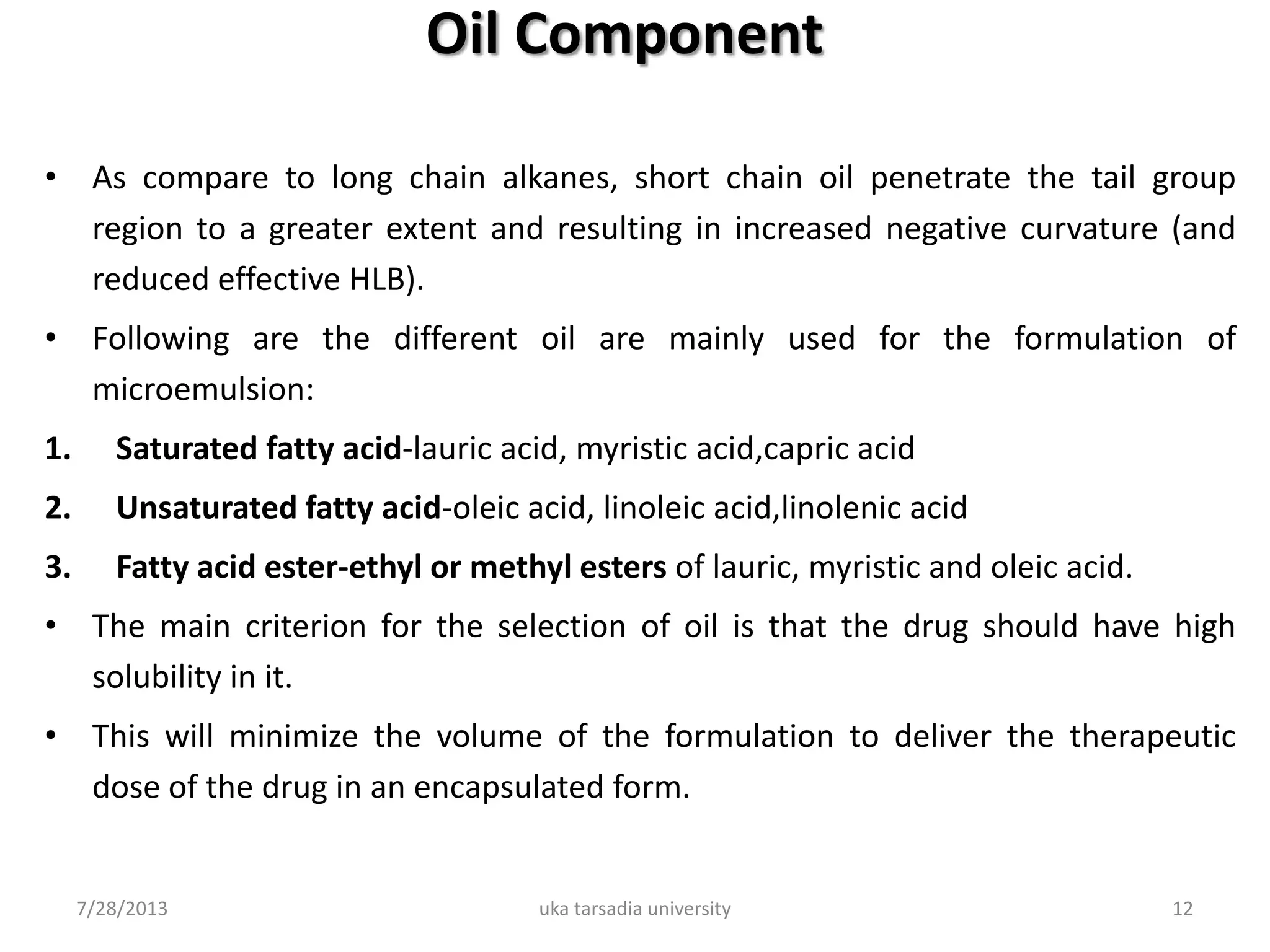 Oil Component
• As compare to long chain alkanes, short chain oil penetrate the tail group
region to a greater extent and resulting in increased negative curvature (and
reduced effective HLB).
• Following are the different oil are mainly used for the formulation of
microemulsion:
1. Saturated fatty acid-lauric acid, myristic acid,capric acid
2. Unsaturated fatty acid-oleic acid, linoleic acid,linolenic acid
3. Fatty acid ester-ethyl or methyl esters of lauric, myristic and oleic acid.
• The main criterion for the selection of oil is that the drug should have high
solubility in it.
• This will minimize the volume of the formulation to deliver the therapeutic
dose of the drug in an encapsulated form.
7/28/2013 uka tarsadia university 12
 