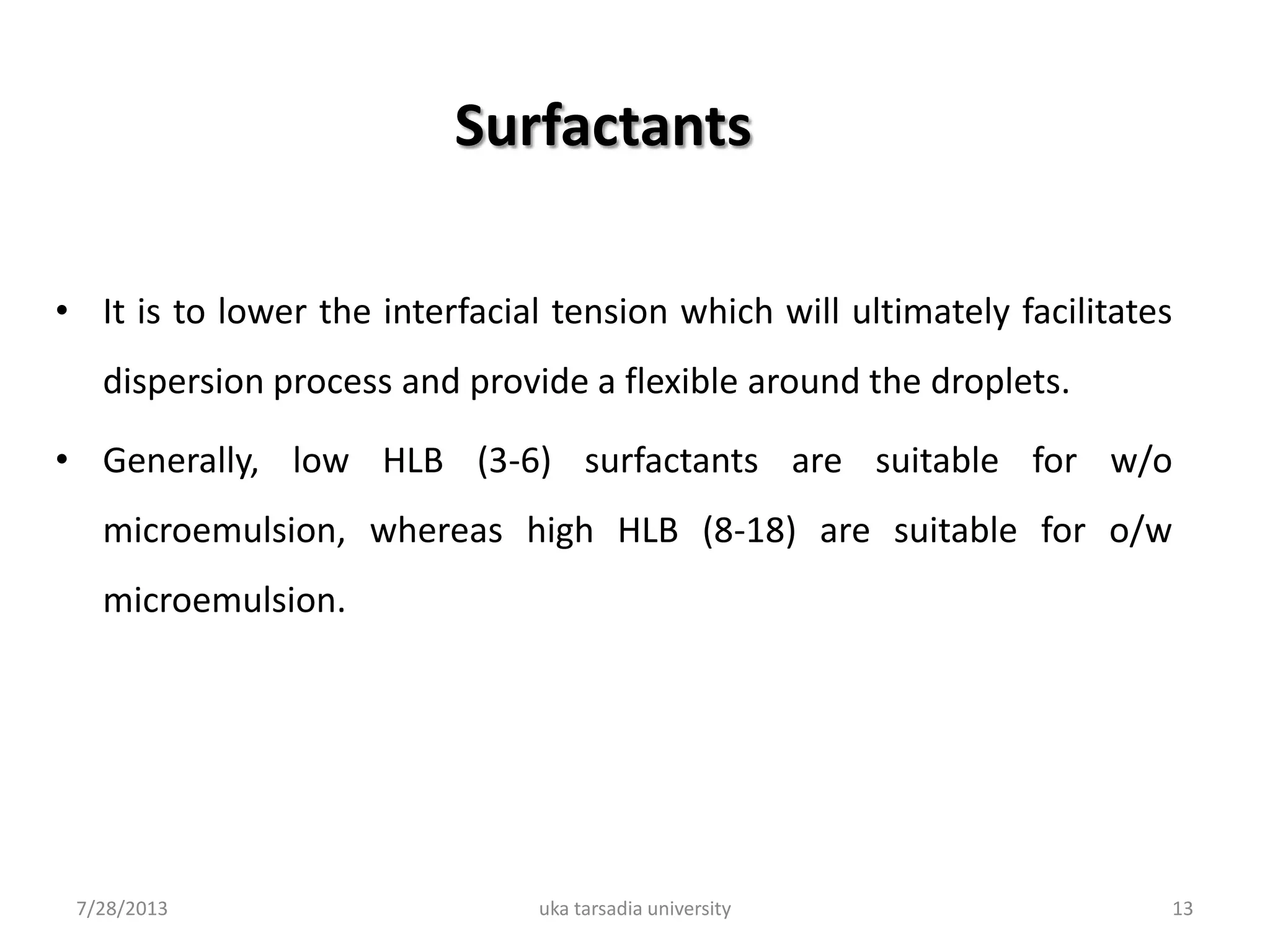 Surfactants
• It is to lower the interfacial tension which will ultimately facilitates
dispersion process and provide a flexible around the droplets.
• Generally, low HLB (3-6) surfactants are suitable for w/o
microemulsion, whereas high HLB (8-18) are suitable for o/w
microemulsion.
7/28/2013 uka tarsadia university 13
 