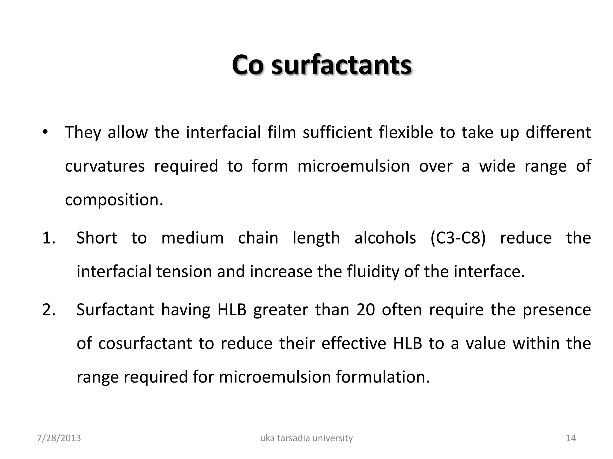 Co surfactants
• They allow the interfacial film sufficient flexible to take up different
curvatures required to form microemulsion over a wide range of
composition.
1. Short to medium chain length alcohols (C3-C8) reduce the
interfacial tension and increase the fluidity of the interface.
2. Surfactant having HLB greater than 20 often require the presence
of cosurfactant to reduce their effective HLB to a value within the
range required for microemulsion formulation.
7/28/2013 uka tarsadia university 14
 
