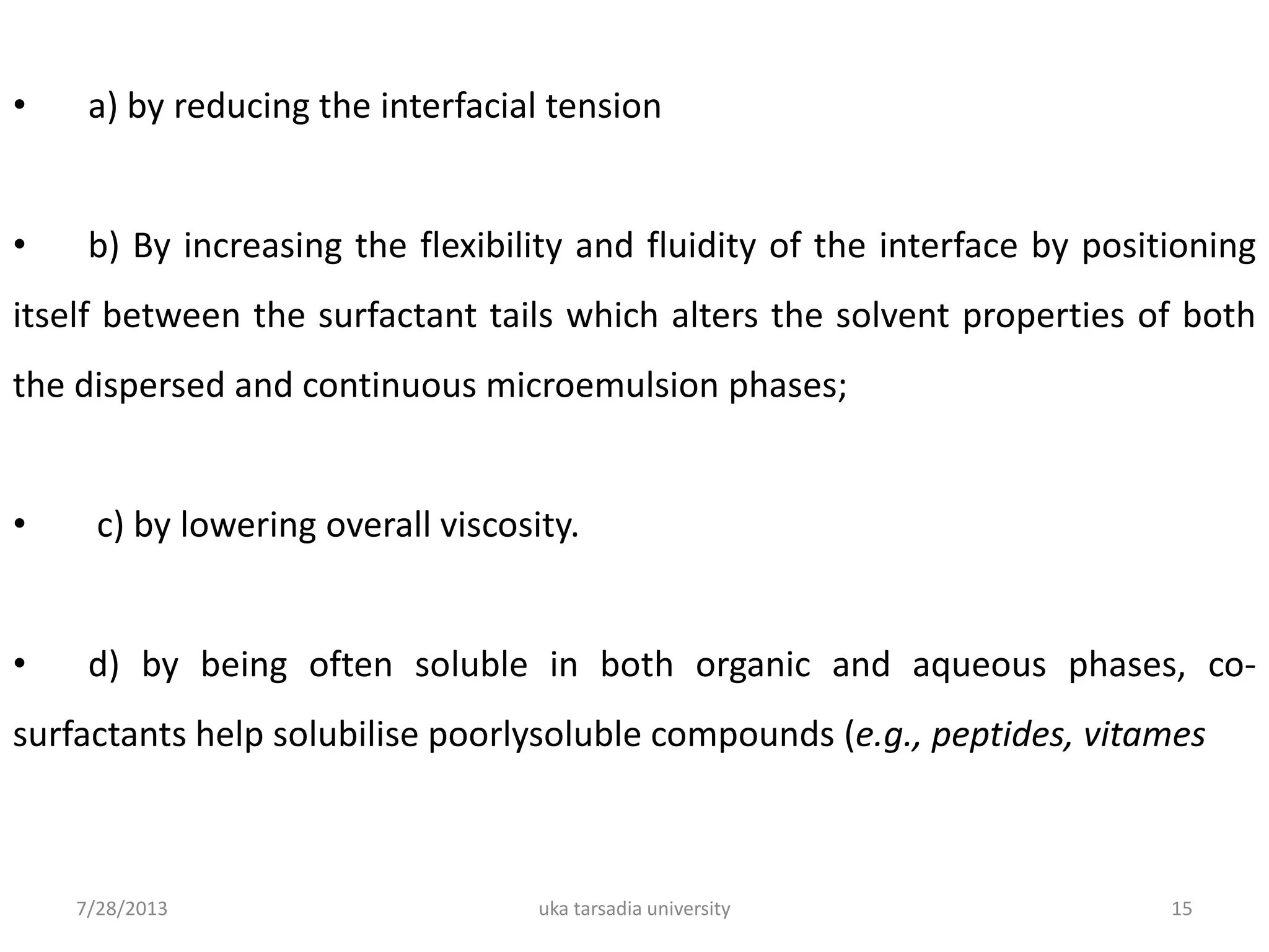 7/28/2013 uka tarsadia university 15
• a) by reducing the interfacial tension
• b) By increasing the flexibility and fluidity of the interface by positioning
itself between the surfactant tails which alters the solvent properties of both
the dispersed and continuous microemulsion phases;
• c) by lowering overall viscosity.
• d) by being often soluble in both organic and aqueous phases, co-
surfactants help solubilise poorlysoluble compounds (e.g., peptides, vitames
 