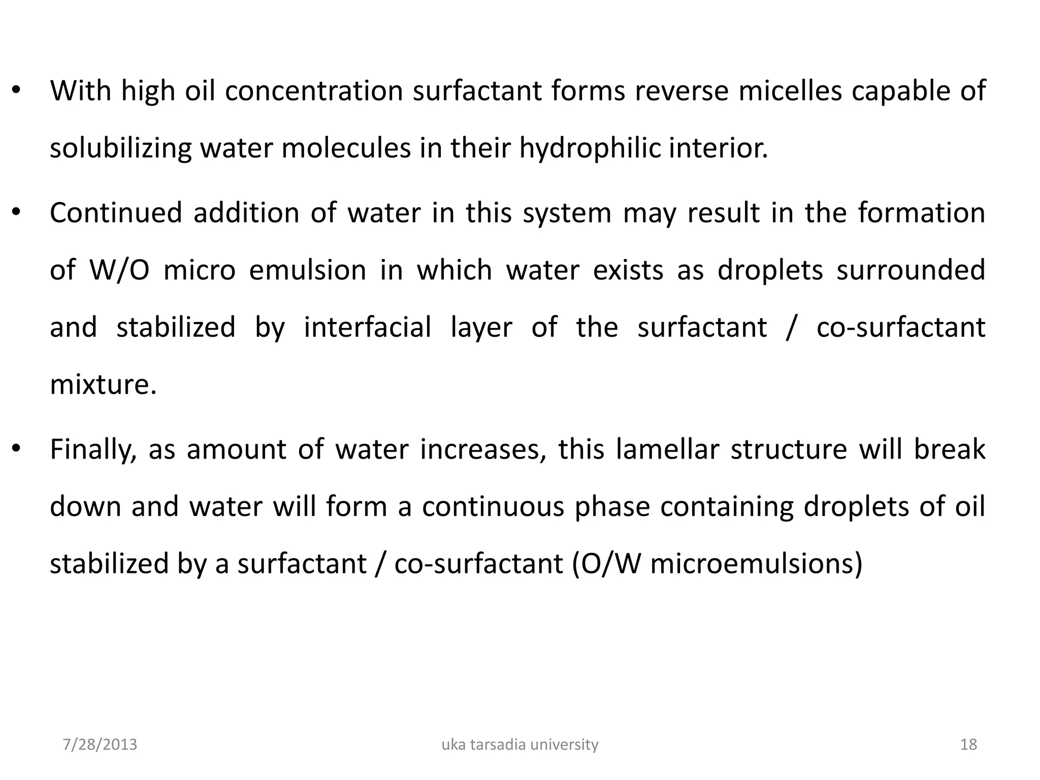 • With high oil concentration surfactant forms reverse micelles capable of
solubilizing water molecules in their hydrophilic interior.
• Continued addition of water in this system may result in the formation
of W/O micro emulsion in which water exists as droplets surrounded
and stabilized by interfacial layer of the surfactant / co-surfactant
mixture.
• Finally, as amount of water increases, this lamellar structure will break
down and water will form a continuous phase containing droplets of oil
stabilized by a surfactant / co-surfactant (O/W microemulsions)
7/28/2013 uka tarsadia university 18
 