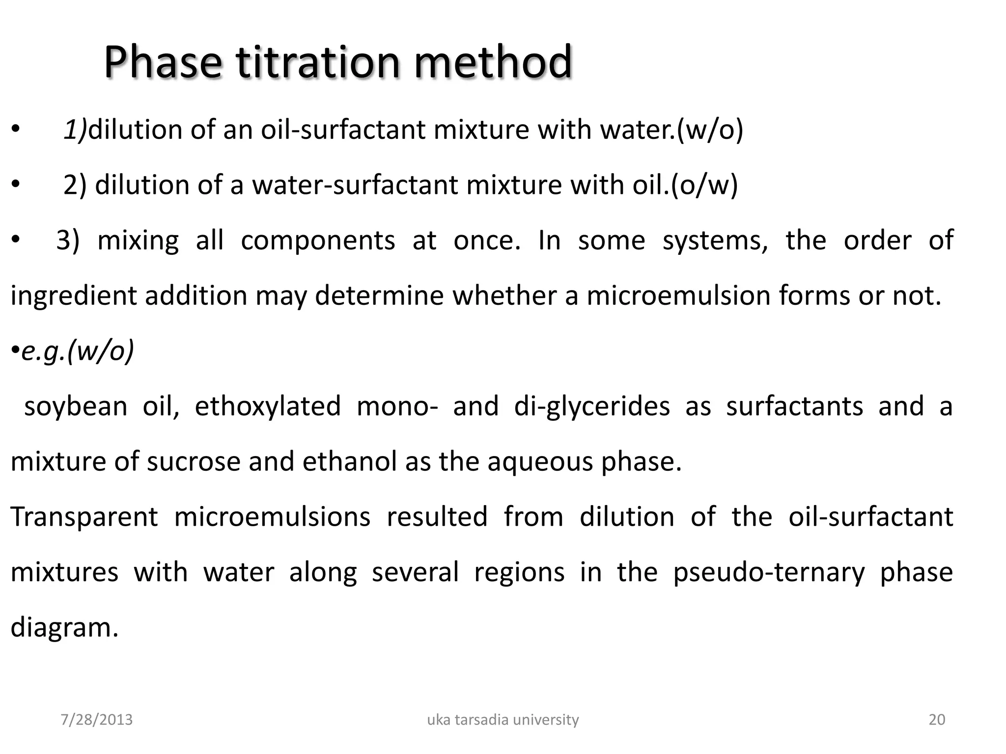 7/28/2013 uka tarsadia university 20
• 1)dilution of an oil-surfactant mixture with water.(w/o)
• 2) dilution of a water-surfactant mixture with oil.(o/w)
• 3) mixing all components at once. In some systems, the order of
ingredient addition may determine whether a microemulsion forms or not.
•e.g.(w/o)
soybean oil, ethoxylated mono- and di-glycerides as surfactants and a
mixture of sucrose and ethanol as the aqueous phase.
Transparent microemulsions resulted from dilution of the oil-surfactant
mixtures with water along several regions in the pseudo-ternary phase
diagram.
Phase titration method
 