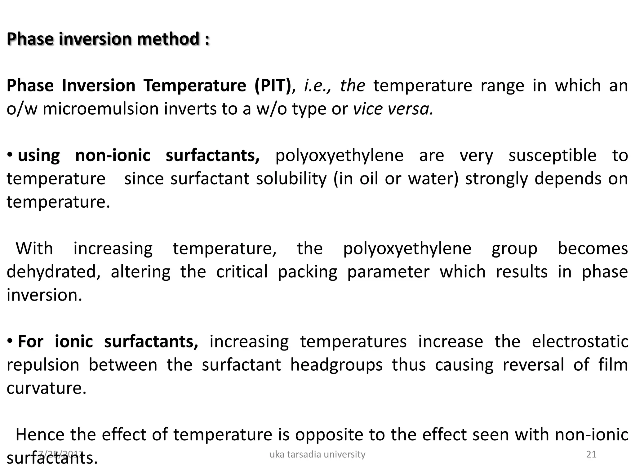 7/28/2013 uka tarsadia university 21
Phase inversion method :
Phase Inversion Temperature (PIT), i.e., the temperature range in which an
o/w microemulsion inverts to a w/o type or vice versa.
• using non-ionic surfactants, polyoxyethylene are very susceptible to
temperature since surfactant solubility (in oil or water) strongly depends on
temperature.
With increasing temperature, the polyoxyethylene group becomes
dehydrated, altering the critical packing parameter which results in phase
inversion.
• For ionic surfactants, increasing temperatures increase the electrostatic
repulsion between the surfactant headgroups thus causing reversal of film
curvature.
Hence the effect of temperature is opposite to the effect seen with non-ionic
surfactants.
 