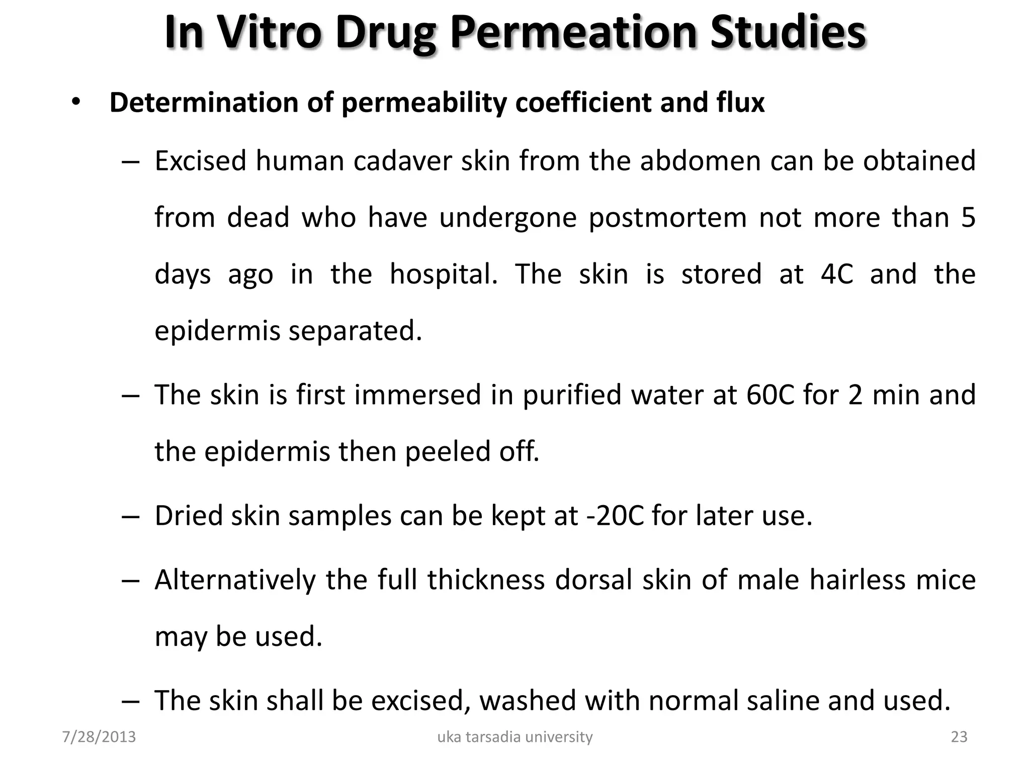 In Vitro Drug Permeation Studies
• Determination of permeability coefficient and flux
– Excised human cadaver skin from the abdomen can be obtained
from dead who have undergone postmortem not more than 5
days ago in the hospital. The skin is stored at 4C and the
epidermis separated.
– The skin is first immersed in purified water at 60C for 2 min and
the epidermis then peeled off.
– Dried skin samples can be kept at -20C for later use.
– Alternatively the full thickness dorsal skin of male hairless mice
may be used.
– The skin shall be excised, washed with normal saline and used.
7/28/2013 uka tarsadia university 23
 