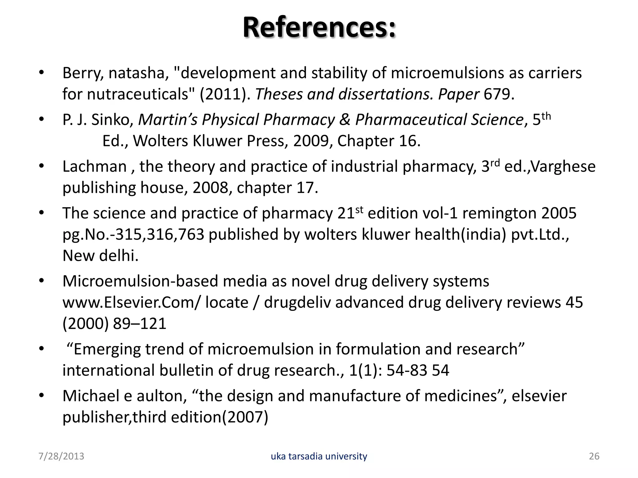 References:
• Berry, natasha, "development and stability of microemulsions as carriers
for nutraceuticals" (2011). Theses and dissertations. Paper 679.
• P. J. Sinko, Martin’s Physical Pharmacy & Pharmaceutical Science, 5th
Ed., Wolters Kluwer Press, 2009, Chapter 16.
• Lachman , the theory and practice of industrial pharmacy, 3rd ed.,Varghese
publishing house, 2008, chapter 17.
• The science and practice of pharmacy 21st edition vol-1 remington 2005
pg.No.-315,316,763 published by wolters kluwer health(india) pvt.Ltd.,
New delhi.
• Microemulsion-based media as novel drug delivery systems
www.Elsevier.Com/ locate / drugdeliv advanced drug delivery reviews 45
(2000) 89–121
• “Emerging trend of microemulsion in formulation and research”
international bulletin of drug research., 1(1): 54-83 54
• Michael e aulton, “the design and manufacture of medicines”, elsevier
publisher,third edition(2007)
7/28/2013 uka tarsadia university 26
 