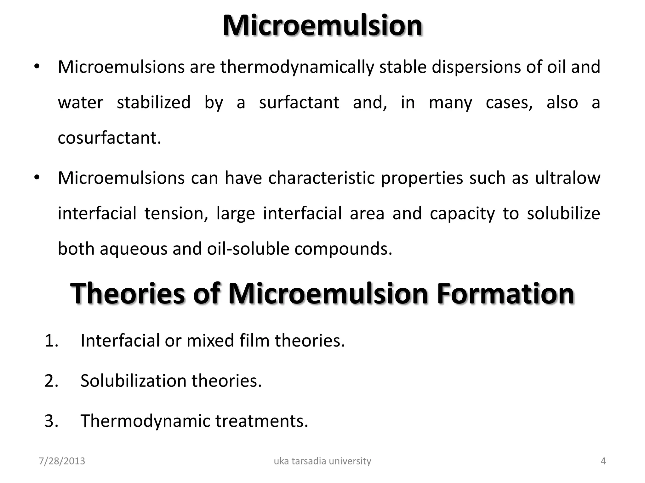 Microemulsion
• Microemulsions are thermodynamically stable dispersions of oil and
water stabilized by a surfactant and, in many cases, also a
cosurfactant.
• Microemulsions can have characteristic properties such as ultralow
interfacial tension, large interfacial area and capacity to solubilize
both aqueous and oil-soluble compounds.
7/28/2013 uka tarsadia university 4
Theories of Microemulsion Formation
1. Interfacial or mixed film theories.
2. Solubilization theories.
3. Thermodynamic treatments.
 