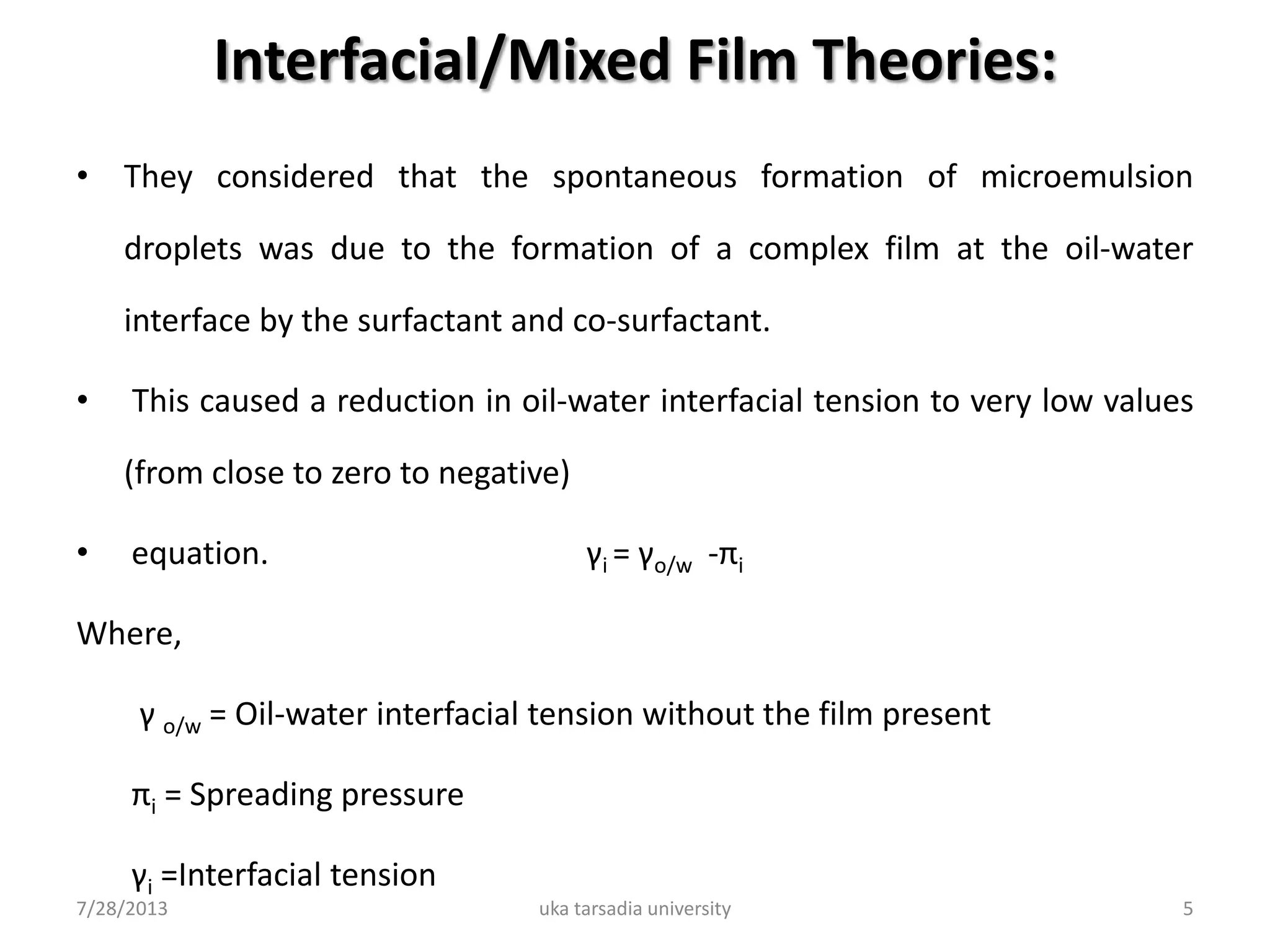 Interfacial/Mixed Film Theories:
• They considered that the spontaneous formation of microemulsion
droplets was due to the formation of a complex film at the oil-water
interface by the surfactant and co-surfactant.
• This caused a reduction in oil-water interfacial tension to very low values
(from close to zero to negative)
• equation. γi = γo/w -πi
Where,
γ o/w = Oil-water interfacial tension without the film present
πi = Spreading pressure
γi =Interfacial tension
7/28/2013 uka tarsadia university 5
 