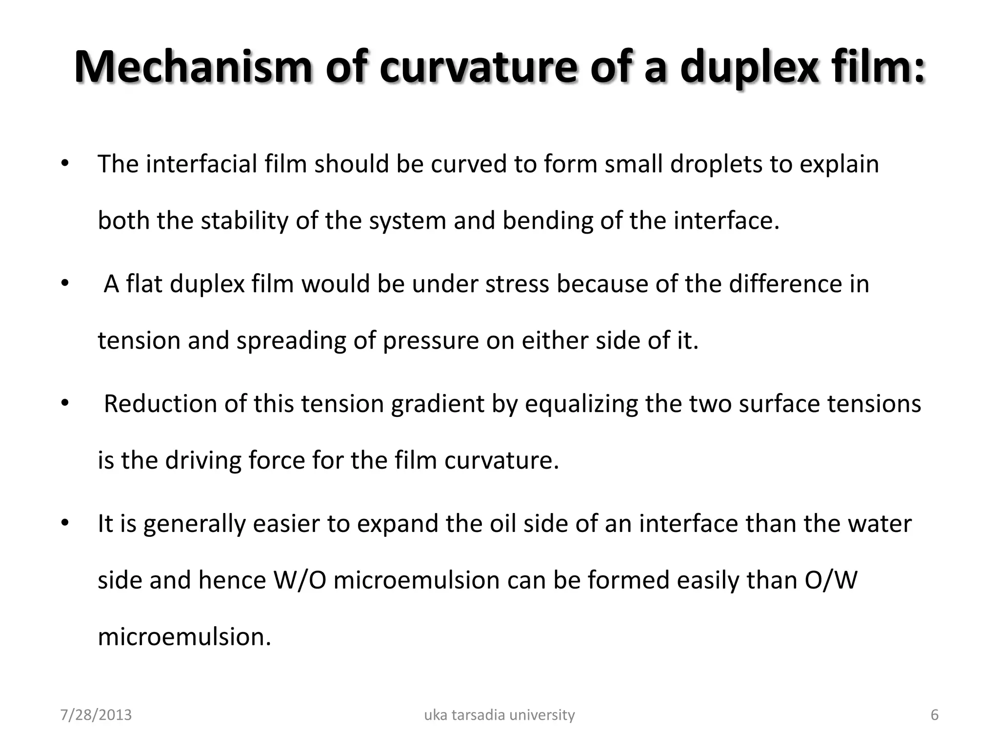 Mechanism of curvature of a duplex film:
• The interfacial film should be curved to form small droplets to explain
both the stability of the system and bending of the interface.
• A flat duplex film would be under stress because of the difference in
tension and spreading of pressure on either side of it.
• Reduction of this tension gradient by equalizing the two surface tensions
is the driving force for the film curvature.
• It is generally easier to expand the oil side of an interface than the water
side and hence W/O microemulsion can be formed easily than O/W
microemulsion.
7/28/2013 uka tarsadia university 6
 