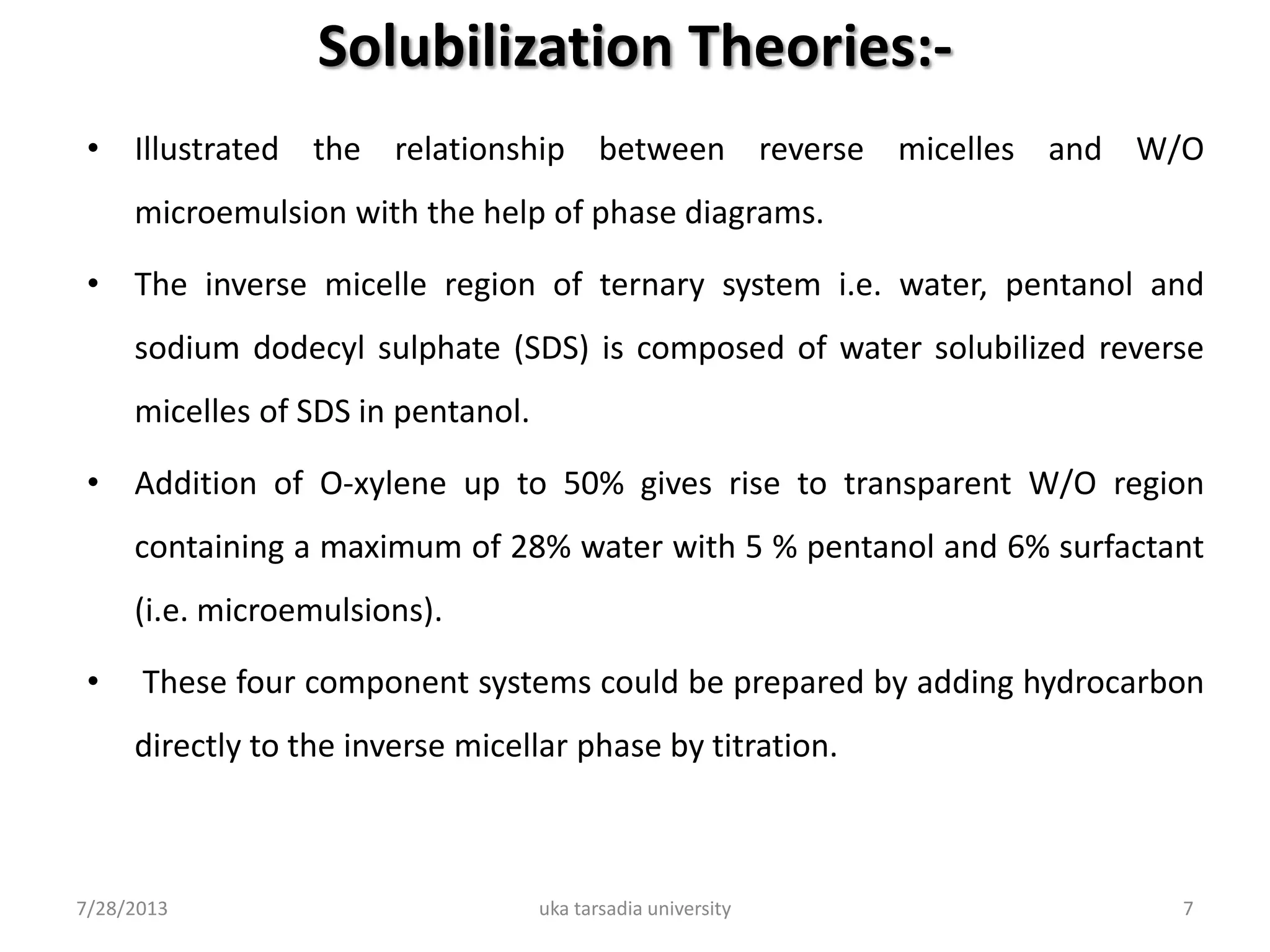 Solubilization Theories:-
• Illustrated the relationship between reverse micelles and W/O
microemulsion with the help of phase diagrams.
• The inverse micelle region of ternary system i.e. water, pentanol and
sodium dodecyl sulphate (SDS) is composed of water solubilized reverse
micelles of SDS in pentanol.
• Addition of O-xylene up to 50% gives rise to transparent W/O region
containing a maximum of 28% water with 5 % pentanol and 6% surfactant
(i.e. microemulsions).
• These four component systems could be prepared by adding hydrocarbon
directly to the inverse micellar phase by titration.
7/28/2013 uka tarsadia university 7
 