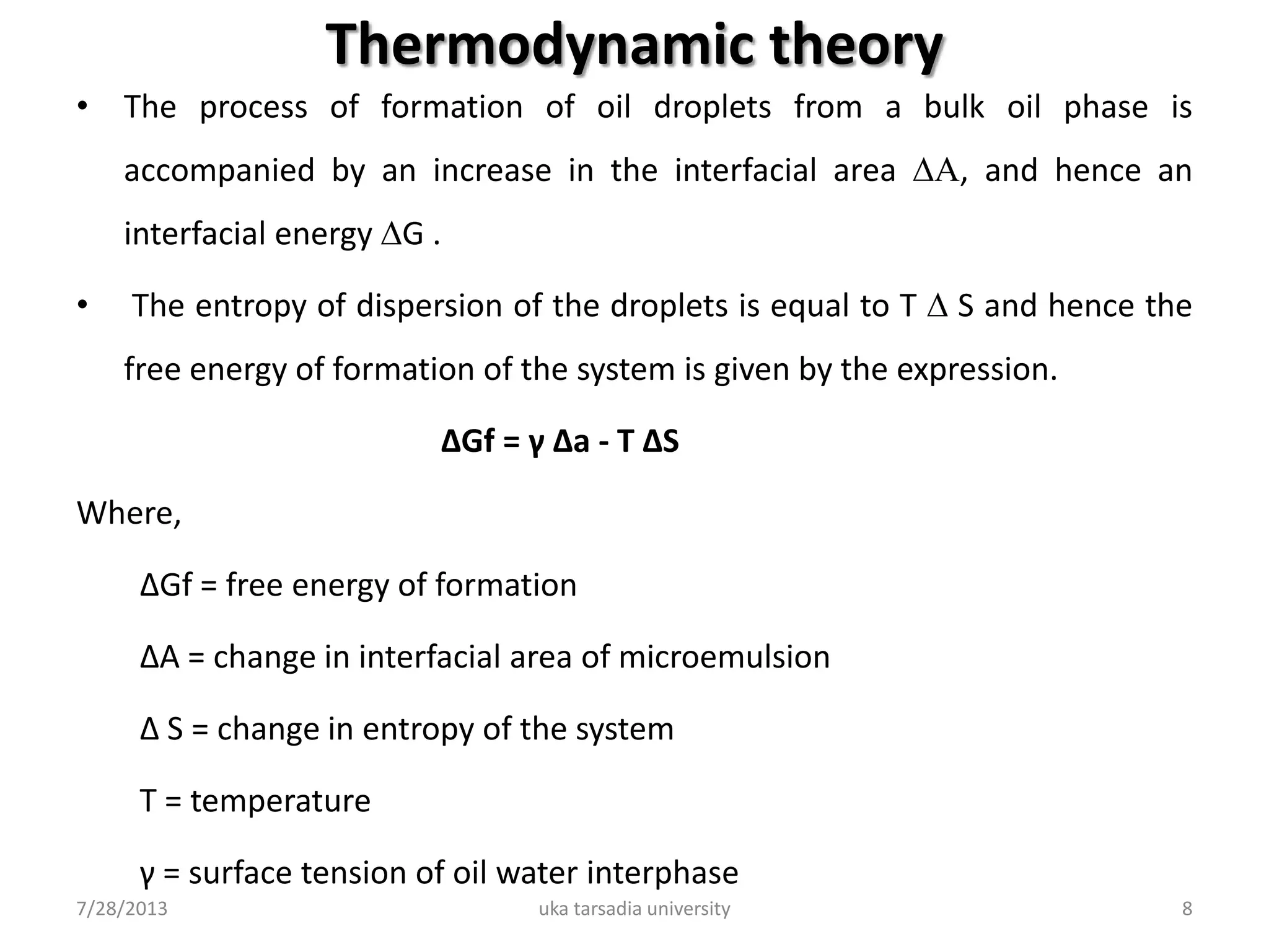 Thermodynamic theory
• The process of formation of oil droplets from a bulk oil phase is
accompanied by an increase in the interfacial area ∆A, and hence an
interfacial energy ∆G .
• The entropy of dispersion of the droplets is equal to T ∆ S and hence the
free energy of formation of the system is given by the expression.
∆Gf = γ ∆a - T ∆S
Where,
∆Gf = free energy of formation
∆A = change in interfacial area of microemulsion
∆ S = change in entropy of the system
T = temperature
γ = surface tension of oil water interphase
7/28/2013 uka tarsadia university 8
 