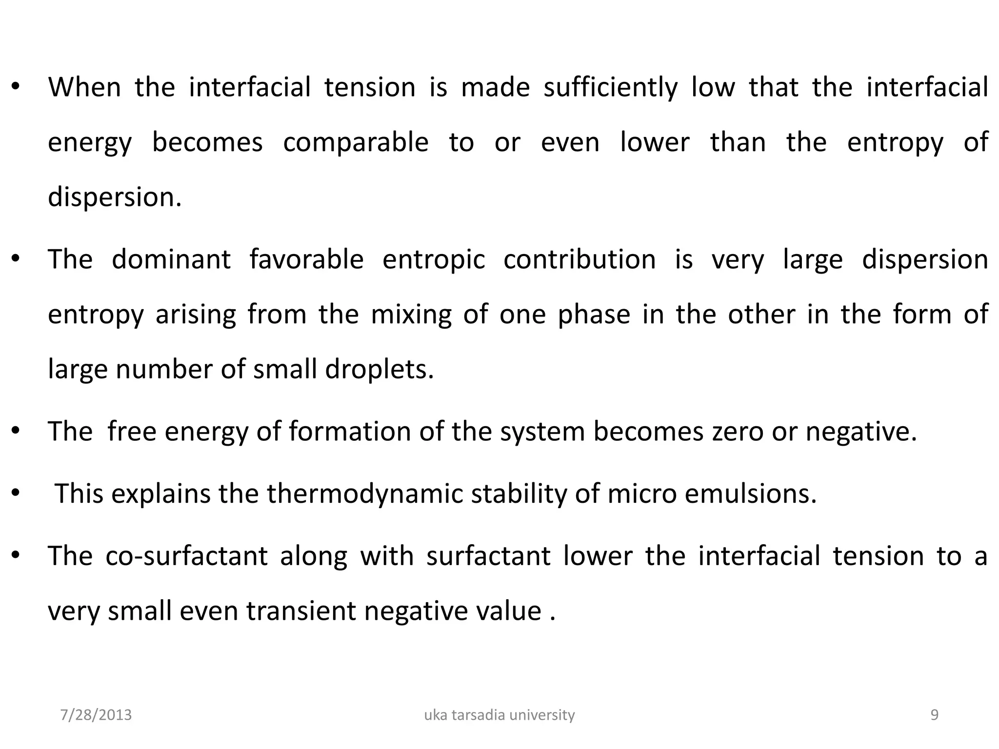 • When the interfacial tension is made sufficiently low that the interfacial
energy becomes comparable to or even lower than the entropy of
dispersion.
• The dominant favorable entropic contribution is very large dispersion
entropy arising from the mixing of one phase in the other in the form of
large number of small droplets.
• The free energy of formation of the system becomes zero or negative.
• This explains the thermodynamic stability of micro emulsions.
• The co-surfactant along with surfactant lower the interfacial tension to a
very small even transient negative value .
7/28/2013 uka tarsadia university 9
 