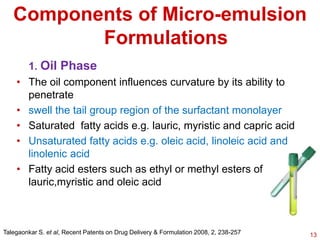 1. Oil Phase
• The oil component influences curvature by its ability to
penetrate
• swell the tail group region of the surfactant monolayer
• Saturated fatty acids e.g. lauric, myristic and capric acid
• Unsaturated fatty acids e.g. oleic acid, linoleic acid and
linolenic acid
• Fatty acid esters such as ethyl or methyl esters of
lauric,myristic and oleic acid
Components of Micro-emulsion
Formulations
Talegaonkar S. et al, Recent Patents on Drug Delivery & Formulation 2008, 2, 238-257 13
 