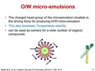 O/W micro-emulsions
• The charged head group of the microemulsion droplets is
the driving force for producing O/W micro-emulsion
• This also increases Temperature stability
• can be used as carriers for a wide number of organic
compounds
Malik M.A. et al, Arabian Journal of Chemistry (2012) 5, 397–417 27
 
