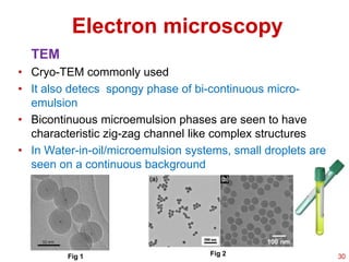 Electron microscopy
TEM
• Cryo-TEM commonly used
• It also detecs spongy phase of bi-continuous micro-
emulsion
• Bicontinuous microemulsion phases are seen to have
characteristic zig-zag channel like complex structures
• In Water-in-oil/microemulsion systems, small droplets are
seen on a continuous background
Fig 1 Fig 2 30
 