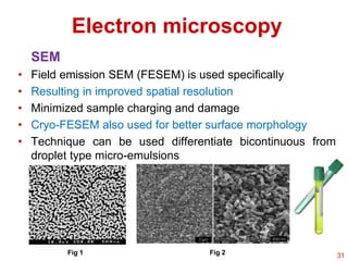 SEM
• Field emission SEM (FESEM) is used specifically
• Resulting in improved spatial resolution
• Minimized sample charging and damage
• Cryo-FESEM also used for better surface morphology
• Technique can be used differentiate bicontinuous from
droplet type micro-emulsions
Electron microscopy
Fig 1 Fig 2 31
 