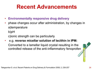 • Environmentally responsive drug delivery
• phase changes occur after administration, by changes in
a)temperature
b)pH
c)ionic strength can be particularly
• e.g. reverse micellar solution of lecithin in IPM:
Converted to a lamellar liquid crystal resulting in the
controlled release of the anti-inflammatory fenoprofen
Recent Advancements
34Talegaonkar S. et al, Recent Patents on Drug Delivery & Formulation 2008, 2, 238-257
 