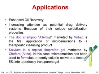 Applications
• Enhanced Oil Recovery
• increasing attention as potential drug delivery
systems Because of their unique solubilization
properties
• The dog shampoo "Allermyl" marketed by Virbac is
the first application of microemulsions to a
therapeutic cleansing product
• Solvium is a topical Ibuprofen gel marketed by
Chefaro (Akzo). In this case, microemulsion has been
used to formulate a poorly soluble active at a dose of
5% into a perfectly transparent gel
35Kai Lun LEE, Applications and Use of Microemulsions, Imperial College London, November 2010
 