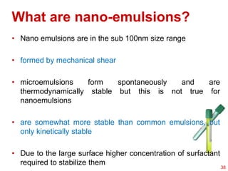 What are nano-emulsions?
• Nano emulsions are in the sub 100nm size range
• formed by mechanical shear
• microemulsions form spontaneously and are
thermodynamically stable but this is not true for
nanoemulsions
• are somewhat more stable than common emulsions, but
only kinetically stable
• Due to the large surface higher concentration of surfactant
required to stabilize them
38
 