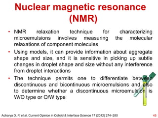 Nuclear magnetic resonance
(NMR)
• NMR relaxation technique for characterizing
microemulsions involves measuring the molecular
relaxations of component molecules
• Using models, it can provide information about aggregate
shape and size, and it is sensitive in picking up subtle
changes in droplet shape and size without any interference
from droplet interactions
• The technique permits one to differentiate between
discontinuous and bicontinuous microemulsions and also
to determine whether a discontinuous microemulsion is
W/O type or O/W type
45Acharya D. P. et al, Current Opinion in Colloid & Interface Science 17 (2012) 274–280
 