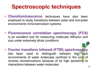 Spectroscopic techniques
• Chemiluminescence techniques have also been
employed to study transitions between polar and non-polar
environments inmicroemulsion systems
• Fluorescence correlation spectroscopy (FCS)
is an excellent tool for measuring molecular diffusion and
size under extremely dilute conditions
• Fourier transform Infrared (FTIR) spectroscopy
has been used to distinguish between the local
environments of water molecules confined in the core of
reverse microemulsions because of its high sensitivity to
interactions between water molecules
46
 